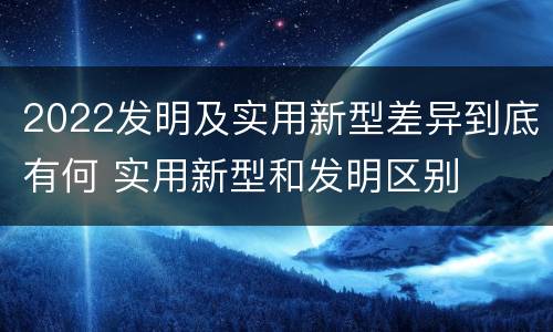 2022发明及实用新型差异到底有何 实用新型和发明区别
