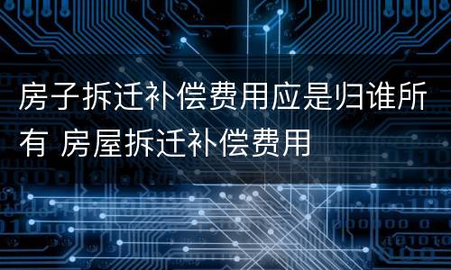 房子拆迁补偿费用应是归谁所有 房屋拆迁补偿费用