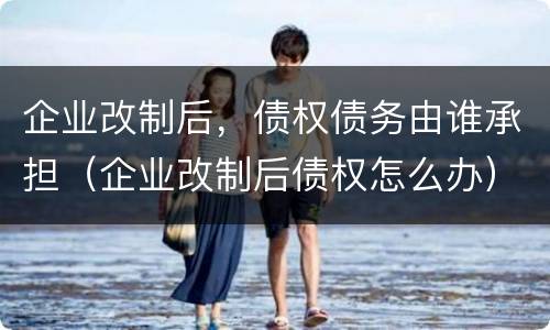 企业改制后，债权债务由谁承担（企业改制后债权怎么办）