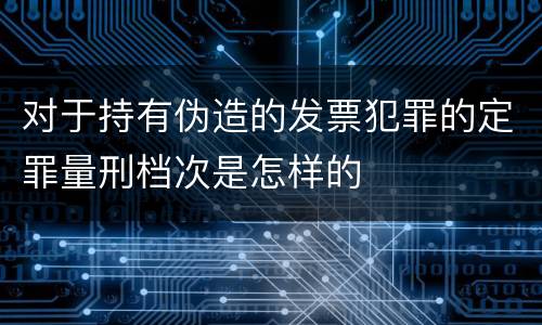 对于持有伪造的发票犯罪的定罪量刑档次是怎样的