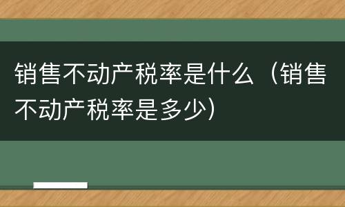 销售不动产税率是什么（销售不动产税率是多少）