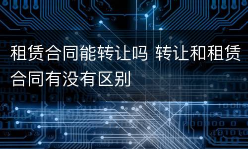 租赁合同能转让吗 转让和租赁合同有没有区别