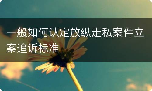 一般如何认定放纵走私案件立案追诉标准