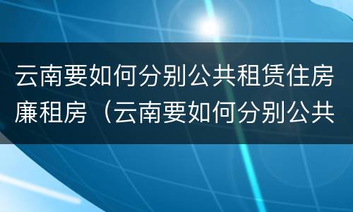 云南要如何分别公共租赁住房廉租房（云南要如何分别公共租赁住房廉租房的真假）