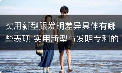 实用新型跟发明差异具体有哪些表现 实用新型与发明专利的区别有哪些