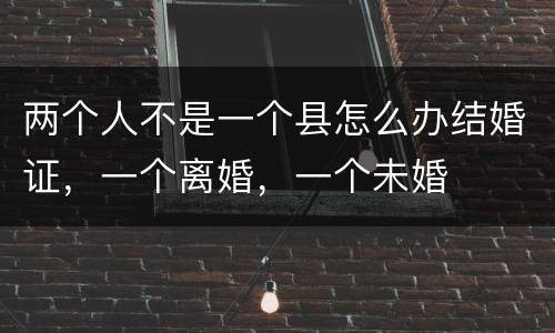 两个人不是一个县怎么办结婚证，一个离婚，一个未婚