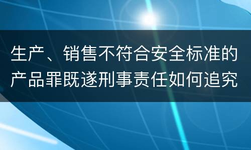 生产、销售不符合安全标准的产品罪既遂刑事责任如何追究