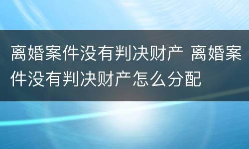 离婚案件没有判决财产 离婚案件没有判决财产怎么分配