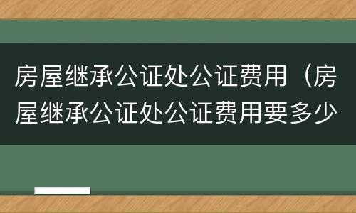房屋继承公证处公证费用（房屋继承公证处公证费用要多少）