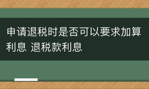 申请退税时是否可以要求加算利息 退税款利息