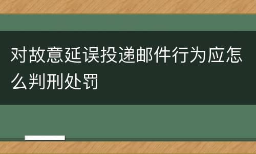 对故意延误投递邮件行为应怎么判刑处罚
