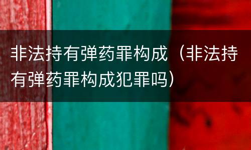 非法持有弹药罪构成（非法持有弹药罪构成犯罪吗）
