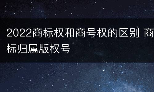 2022商标权和商号权的区别 商标归属版权号