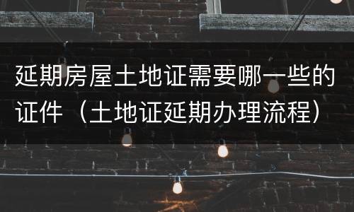 延期房屋土地证需要哪一些的证件（土地证延期办理流程）