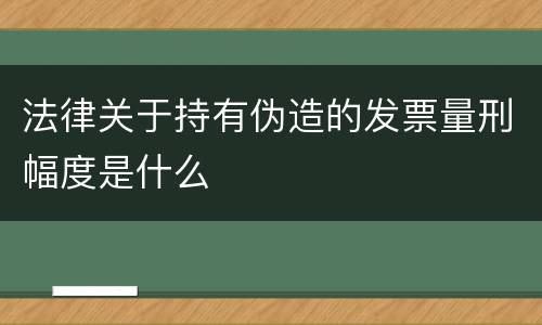 法律关于持有伪造的发票量刑幅度是什么