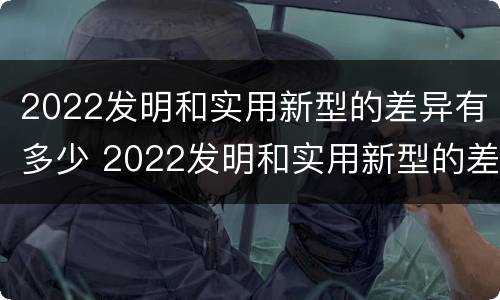 2022发明和实用新型的差异有多少 2022发明和实用新型的差异有多少呢