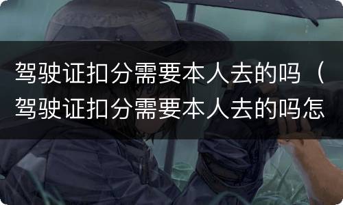 驾驶证扣分需要本人去的吗（驾驶证扣分需要本人去的吗怎么处理）