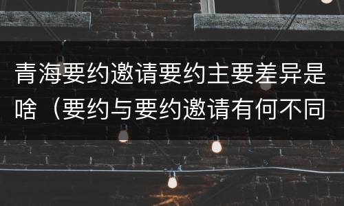 青海要约邀请要约主要差异是啥（要约与要约邀请有何不同）