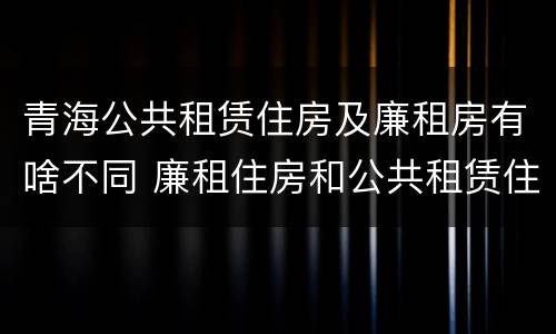 青海公共租赁住房及廉租房有啥不同 廉租住房和公共租赁住房的区别和联系
