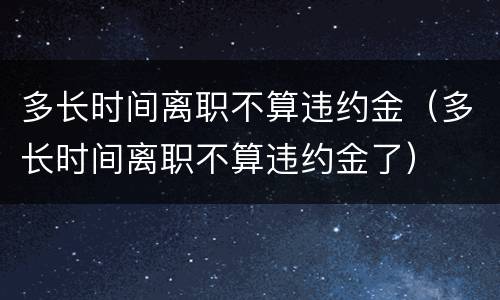 多长时间离职不算违约金（多长时间离职不算违约金了）