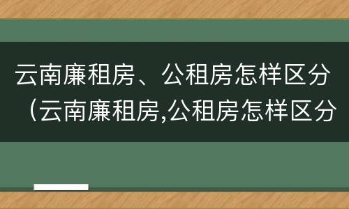 云南廉租房、公租房怎样区分（云南廉租房,公租房怎样区分等级）