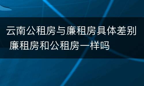 云南公租房与廉租房具体差别 廉租房和公租房一样吗