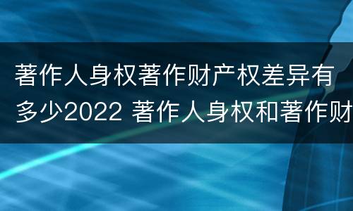 著作人身权著作财产权差异有多少2022 著作人身权和著作财产权的保护期限
