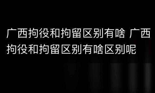 广西拘役和拘留区别有啥 广西拘役和拘留区别有啥区别呢