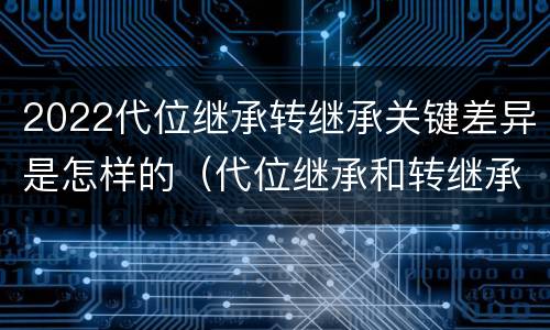 2022代位继承转继承关键差异是怎样的（代位继承和转继承各需要具备哪些条件?二者如何区别?）