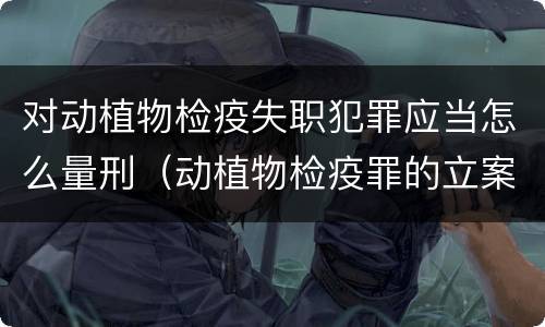 对动植物检疫失职犯罪应当怎么量刑（动植物检疫罪的立案标准）
