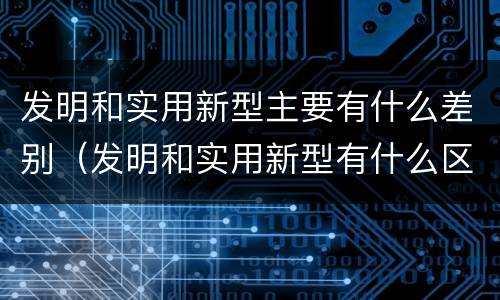 发明和实用新型主要有什么差别（发明和实用新型有什么区别）
