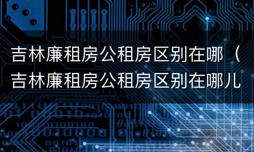 吉林廉租房公租房区别在哪（吉林廉租房公租房区别在哪儿）