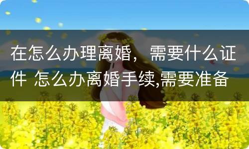 在怎么办理离婚，需要什么证件 怎么办离婚手续,需要准备哪些材料?