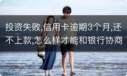 投资失败,信用卡逾期3个月,还不上款,怎么样才能和银行协商,每月还款