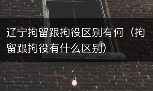 辽宁拘留跟拘役区别有何（拘留跟拘役有什么区别）