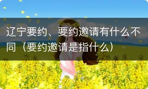 辽宁要约、要约邀请有什么不同（要约邀请是指什么）