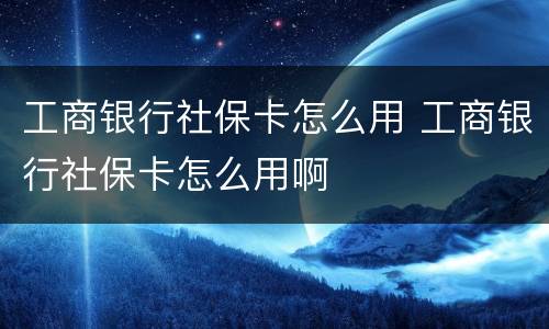 工商银行社保卡怎么用 工商银行社保卡怎么用啊