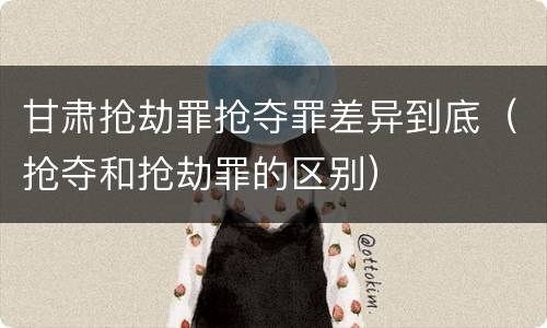 甘肃抢劫罪抢夺罪差异到底（抢夺和抢劫罪的区别）