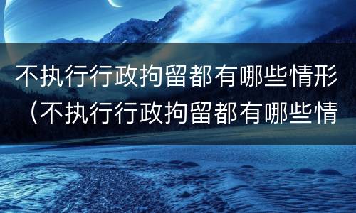 不执行行政拘留都有哪些情形（不执行行政拘留都有哪些情形呢）