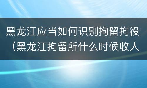 黑龙江应当如何识别拘留拘役（黑龙江拘留所什么时候收人）