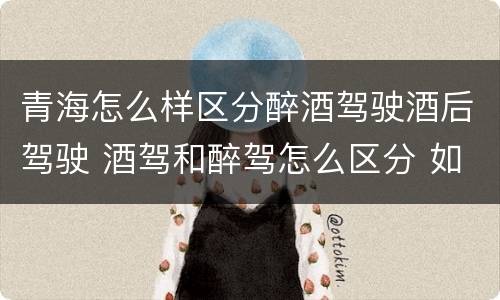 青海怎么样区分醉酒驾驶酒后驾驶 酒驾和醉驾怎么区分 如何判定酒驾和醉驾