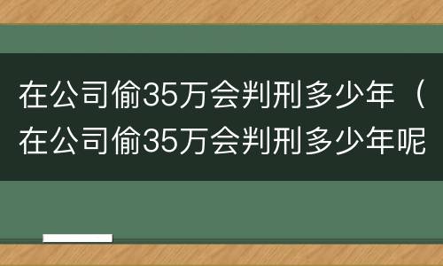 在公司偷35万会判刑多少年（在公司偷35万会判刑多少年呢）
