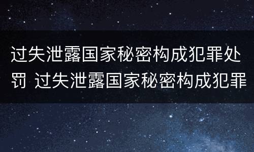 过失泄露国家秘密构成犯罪处罚 过失泄露国家秘密构成犯罪处罚吗