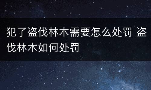 犯了盗伐林木需要怎么处罚 盗伐林木如何处罚