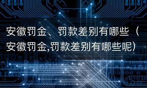 安徽罚金、罚款差别有哪些（安徽罚金,罚款差别有哪些呢）