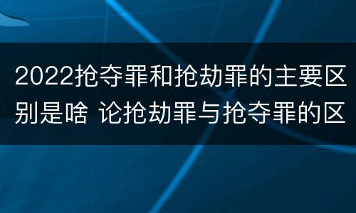 2022抢夺罪和抢劫罪的主要区别是啥 论抢劫罪与抢夺罪的区别