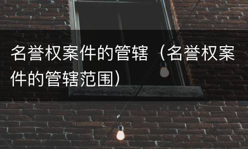 名誉权案件的管辖（名誉权案件的管辖范围）