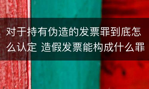 对于持有伪造的发票罪到底怎么认定 造假发票能构成什么罪