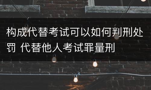 构成代替考试可以如何判刑处罚 代替他人考试罪量刑