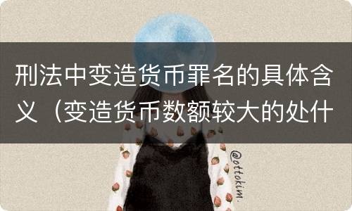 刑法中变造货币罪名的具体含义（变造货币数额较大的处什么以下有期徒刑或拘役）